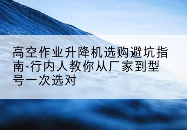 余姚升降平台厂家-高空作业升降机选购避坑指南-行内人教你从厂家到型号一次选对