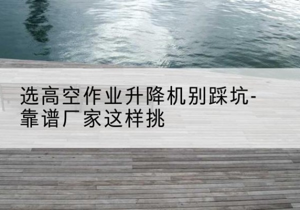 余姚剪叉式升降机厂家-选高空作业升降机别踩坑-靠谱厂家这样挑