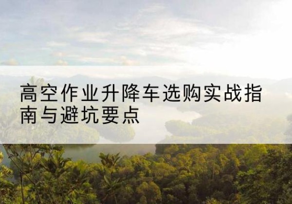 余姚升降车怎么选-高空作业升降车选购实战指南与避坑要点