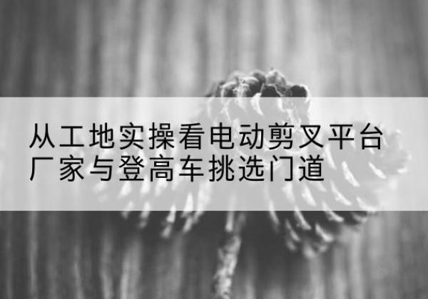 余姚电动剪叉升降平台厂家-从工地实操看电动剪叉平台厂家与登高车挑选门道